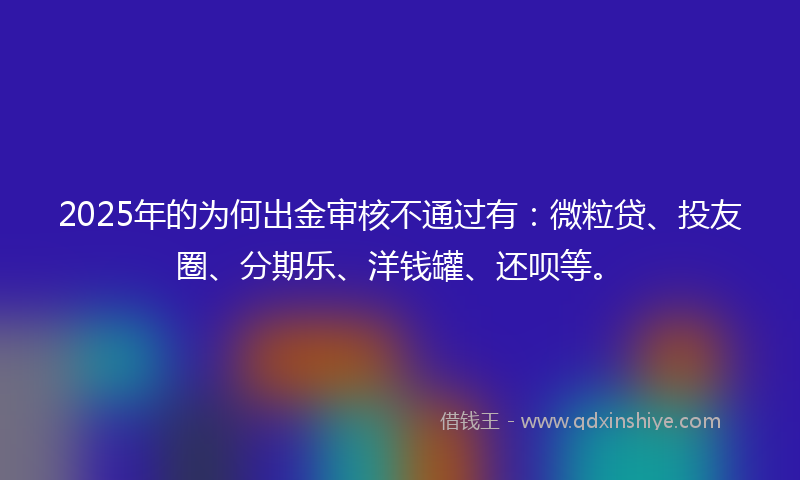 2025年的为何出金审核不通过有：微粒贷、投友圈、分期乐、洋钱罐、还呗等。