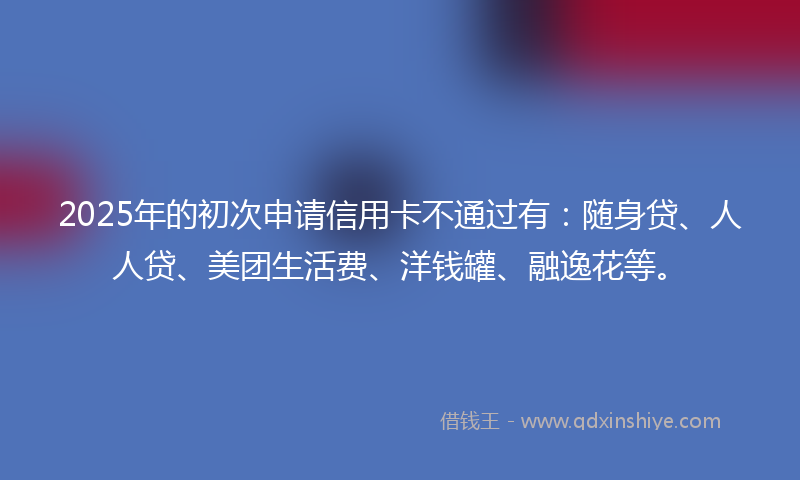 2025年的初次申请信用卡不通过有：随身贷、人人贷、美团生活费、洋钱罐、融逸花等。