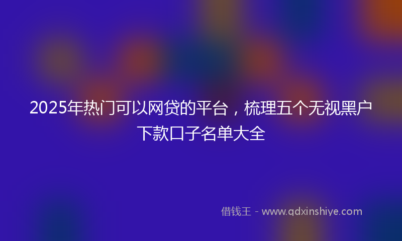 2025年热门可以网贷的平台，梳理五个无视黑户下款口子名单大全