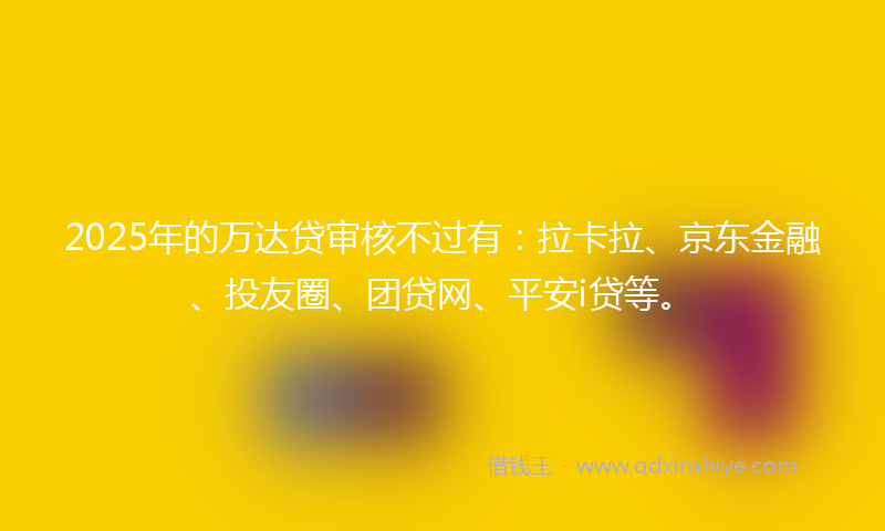 2025年的万达贷审核不过有：拉卡拉、京东金融、投友圈、团贷网、平安i贷等。