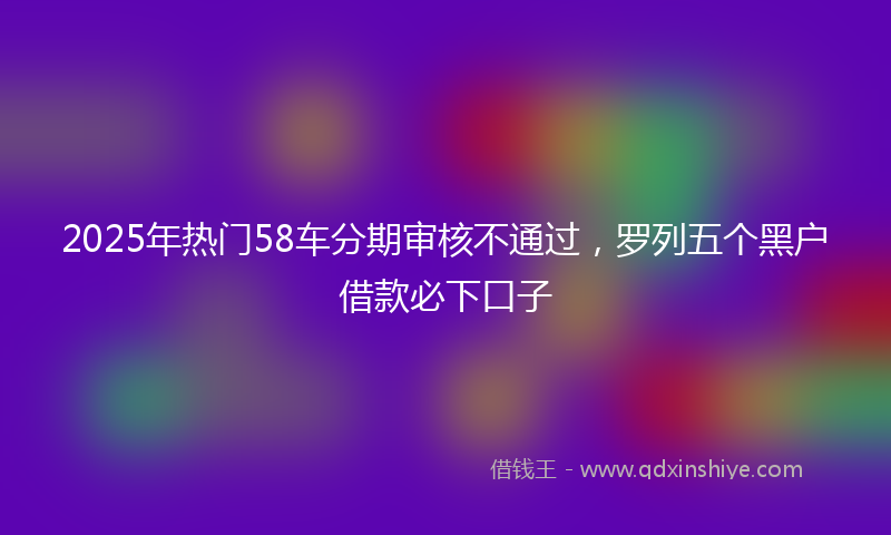 2025年热门58车分期审核不通过，罗列五个黑户借款必下口子