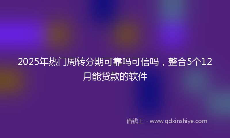 2025年热门周转分期可靠吗可信吗，整合5个12月能贷款的软件