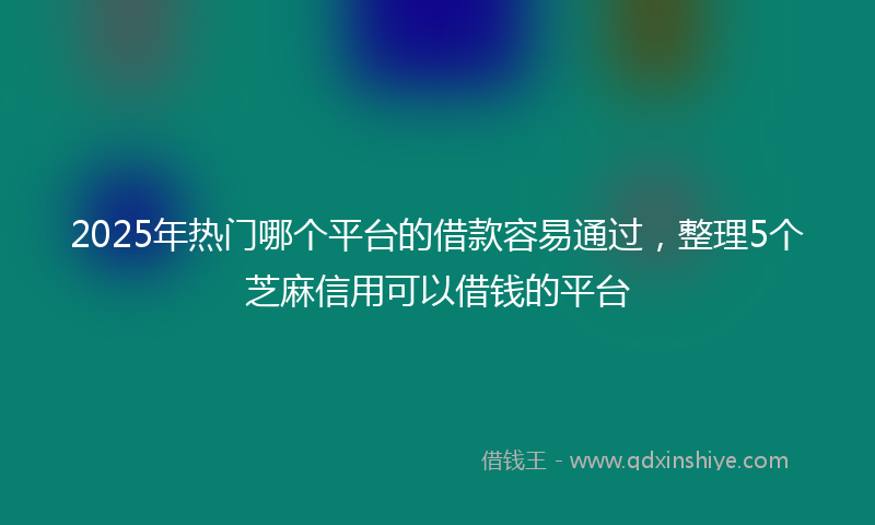 2025年热门哪个平台的借款容易通过，整理5个芝麻信用可以借钱的平台