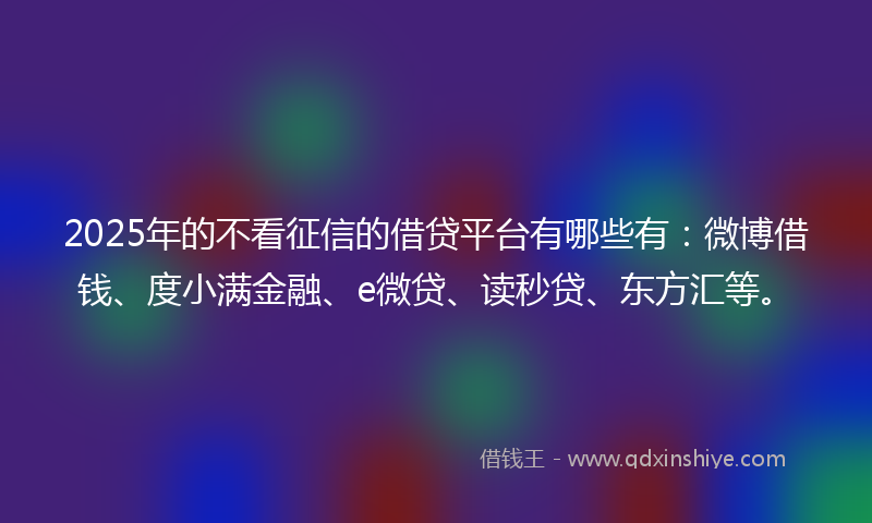 2025年的不看征信的借贷平台有哪些有：微博借钱、度小满金融、e微贷、读秒贷、东方汇等。