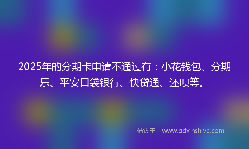2025年的分期卡申请不通过有：小花钱包、分期乐、平安口袋银行、快贷通、还呗等。