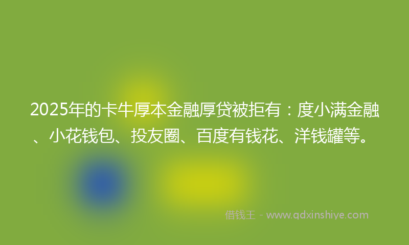 2025年的卡牛厚本金融厚贷被拒有：度小满金融、小花钱包、投友圈、百度有钱花、洋钱罐等。