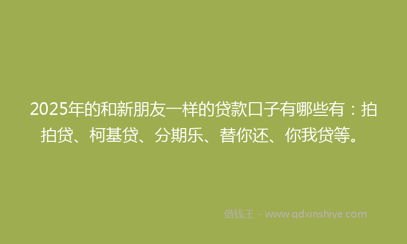 2025年的和新朋友一样的贷款口子有哪些有：拍拍贷、柯基贷、分期乐、替你还、你我贷等。