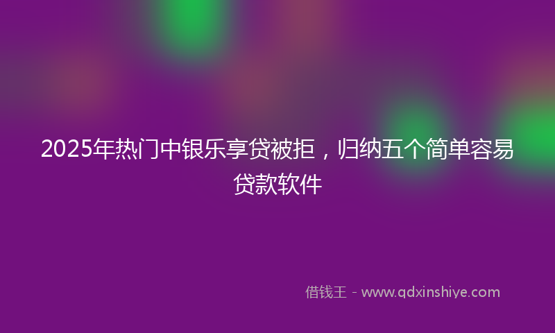 2025年热门中银乐享贷被拒，归纳五个简单容易贷款软件