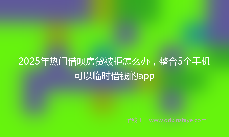 2025年热门借呗房贷被拒怎么办，整合5个手机可以临时借钱的app