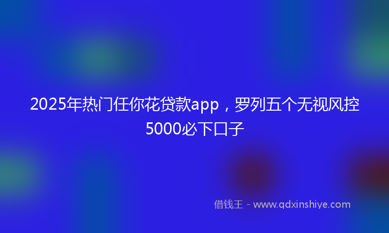 2025年热门任你花贷款app，罗列五个无视风控5000必下口子