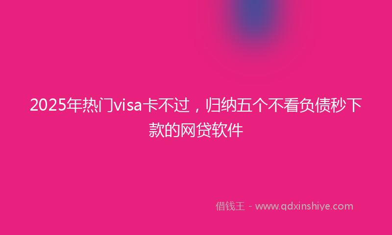 2025年热门visa卡不过，归纳五个不看负债秒下款的网贷软件
