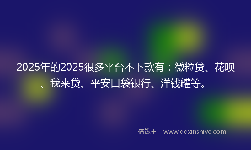 2025年的2025很多平台不下款有：微粒贷、花呗、我来贷、平安口袋银行、洋钱罐等。