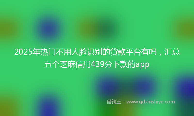 2025年热门不用人脸识别的贷款平台有吗，汇总五个芝麻信用439分下款的app