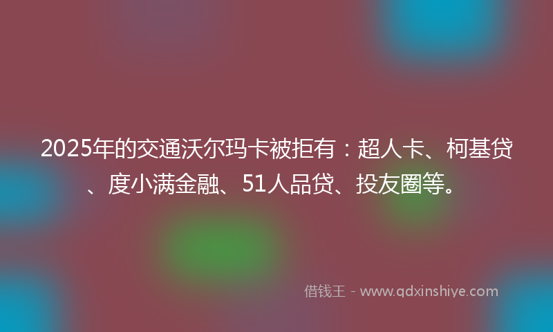 2025年的交通沃尔玛卡被拒有：超人卡、柯基贷、度小满金融、51人品贷、投友圈等。