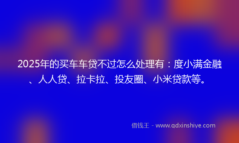 2025年的买车车贷不过怎么处理有：度小满金融、人人贷、拉卡拉、投友圈、小米贷款等。
