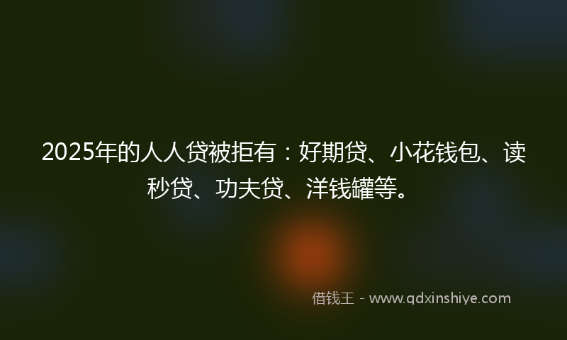 2025年的人人贷被拒有：好期贷、小花钱包、读秒贷、功夫贷、洋钱罐等。
