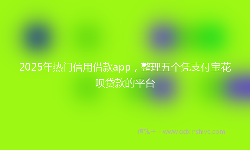 2025年热门信用借款app,整理五个凭支付宝花呗贷款的平台