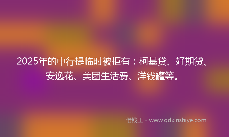 2025年的中行提临时被拒有：柯基贷、好期贷、安逸花、美团生活费、洋钱罐等。