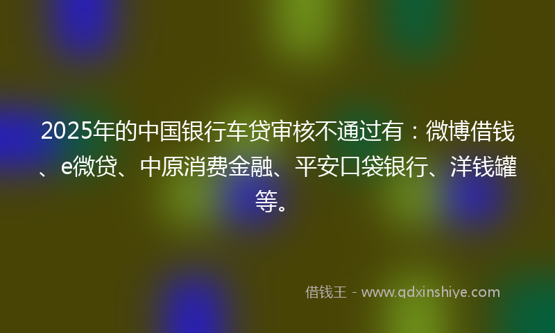 2025年的中国银行车贷审核不通过有：微博借钱、e微贷、中原消费金融、平安口袋银行、洋钱罐等。