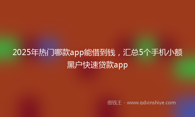 2025年热门哪款app能借到钱，汇总5个手机小额黑户快速贷款app