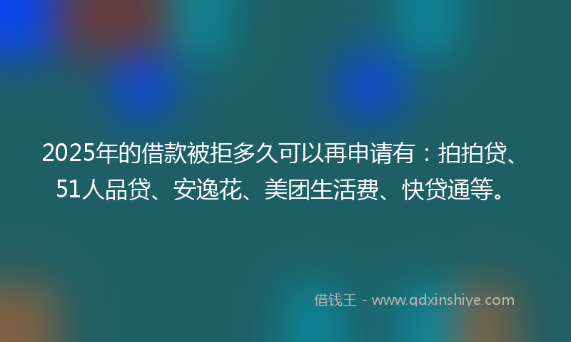 2025年的借款被拒多久可以再申请有：拍拍贷、51人品贷、安逸花、美团生活费、快贷通等。