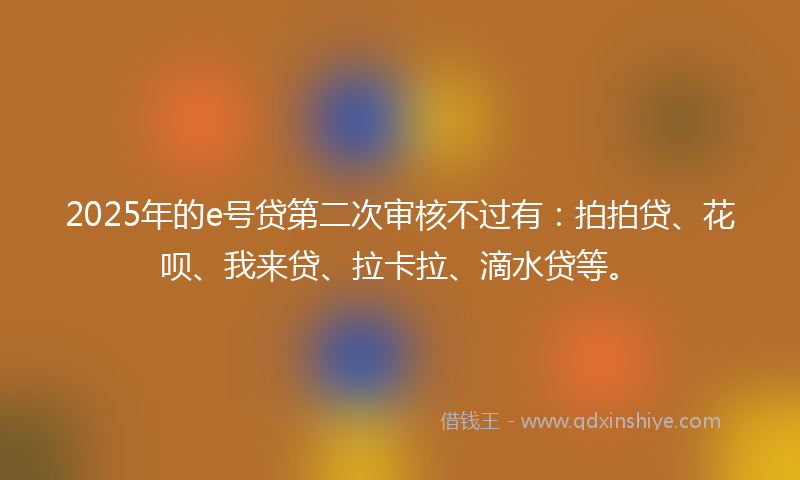 2025年的e号贷第二次审核不过有：拍拍贷、花呗、我来贷、拉卡拉、滴水贷等。