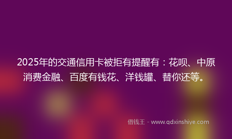 2025年的交通信用卡被拒有提醒有：花呗、中原消费金融、百度有钱花、洋钱罐、替你还等。