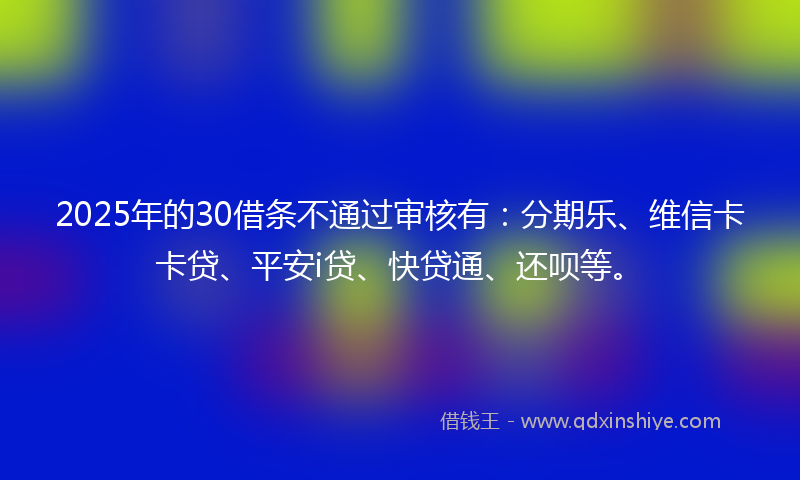 2025年的30借条不通过审核有：分期乐、维信卡卡贷、平安i贷、快贷通、还呗等。