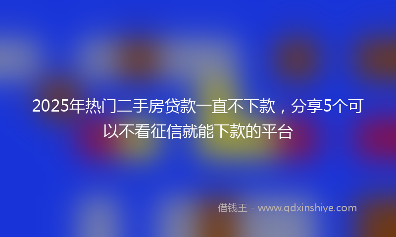 2025年热门二手房贷款一直不下款，分享5个可以不看征信就能下款的平台