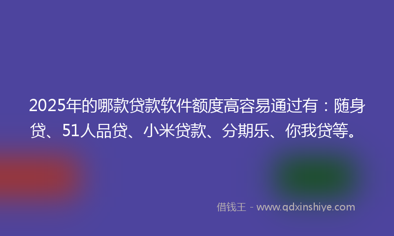 2025年的哪款贷款软件额度高容易通过有：随身贷、51人品贷、小米贷款、分期乐、你我贷等。