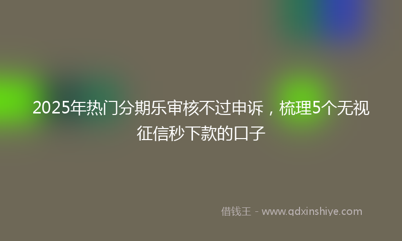2025年热门分期乐审核不过申诉，梳理5个无视征信秒下款的口子