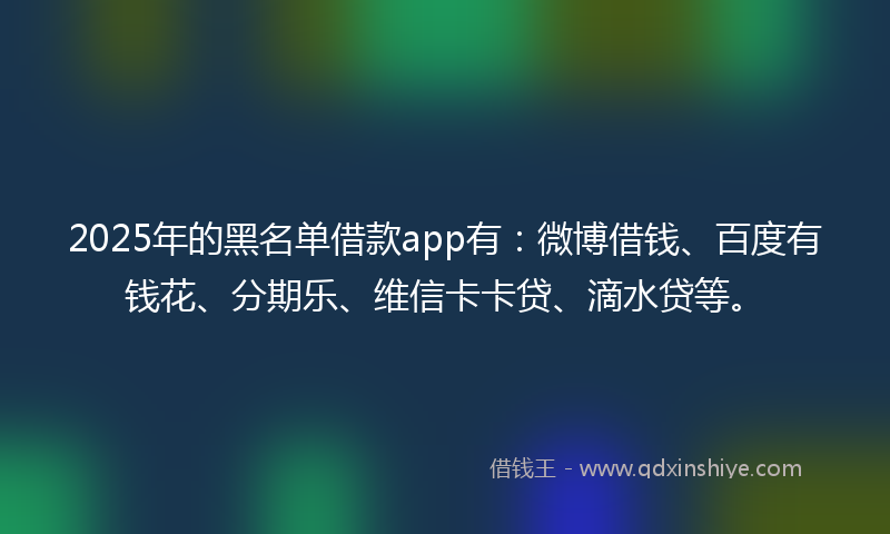 2025年的黑名单借款app有：微博借钱、百度有钱花、分期乐、维信卡卡贷、滴水贷等。