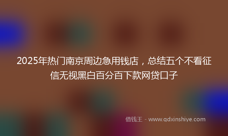2025年热门南京周边急用钱店，总结五个不看征信无视黑白百分百下款网贷口子