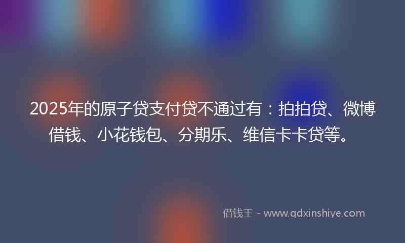 2025年的原子贷支付贷不通过有：拍拍贷、微博借钱、小花钱包、分期乐、维信卡卡贷等。