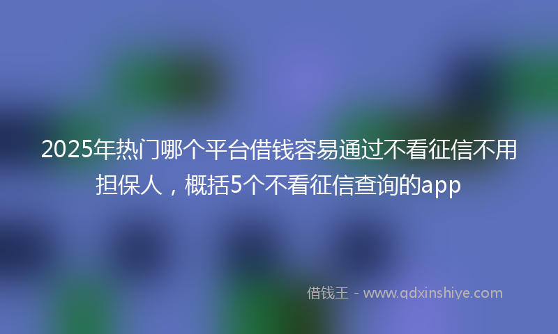 2025年热门哪个平台借钱容易通过不看征信不用担保人，概括5个不看征信查询的app