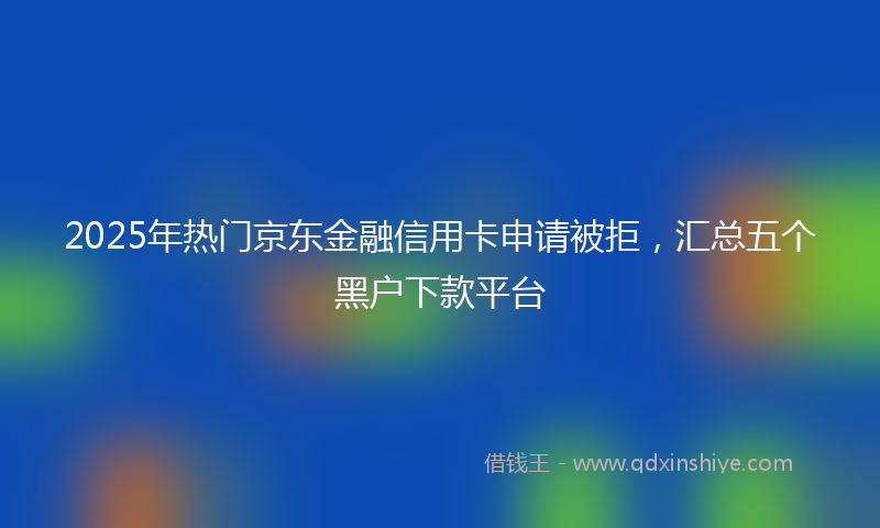 2025年热门京东金融信用卡申请被拒，汇总五个黑户下款平台