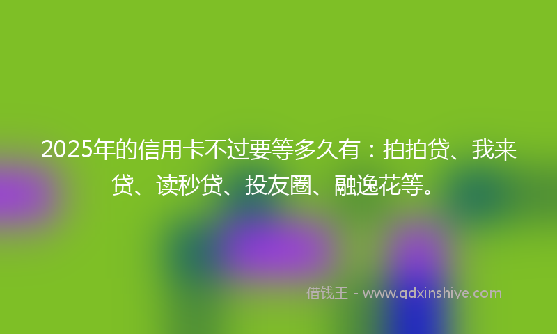 2025年的信用卡不过要等多久有：拍拍贷、我来贷、读秒贷、投友圈、融逸花等。