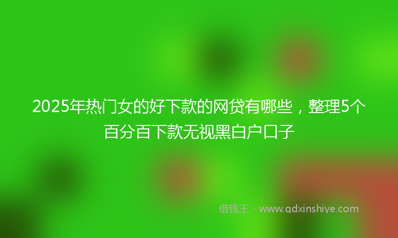 2025年热门女的好下款的网贷有哪些，整理5个百分百下款无视黑白户口子