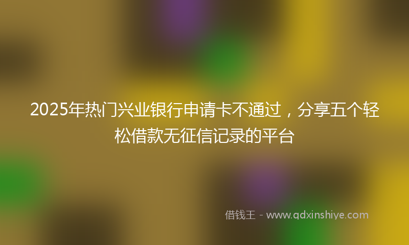 2025年热门兴业银行申请卡不通过，分享五个轻松借款无征信记录的平台