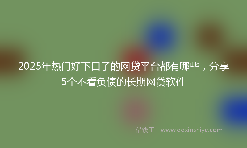2025年热门好下口子的网贷平台都有哪些，分享5个不看负债的长期网贷软件