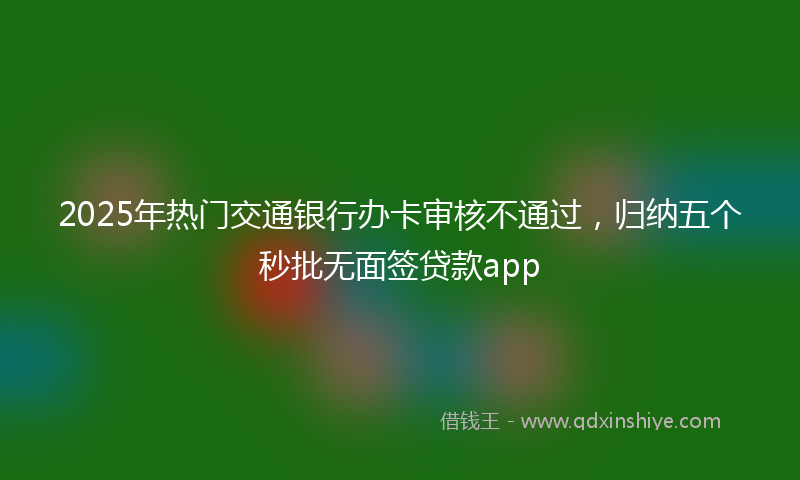 2025年热门交通银行办卡审核不通过，归纳五个秒批无面签贷款app