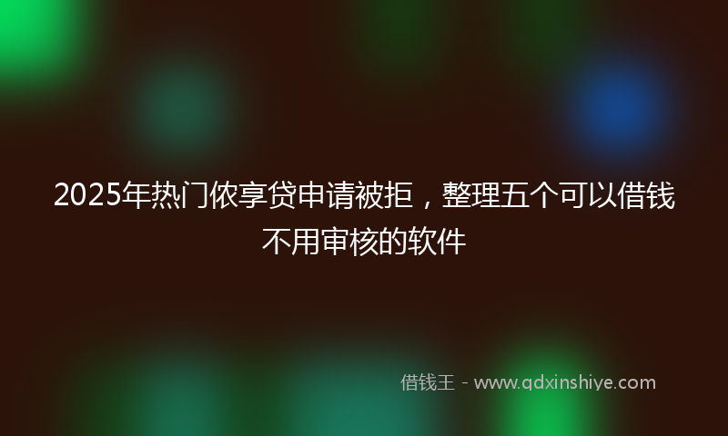 2025年热门侬享贷申请被拒，整理五个可以借钱不用审核的软件