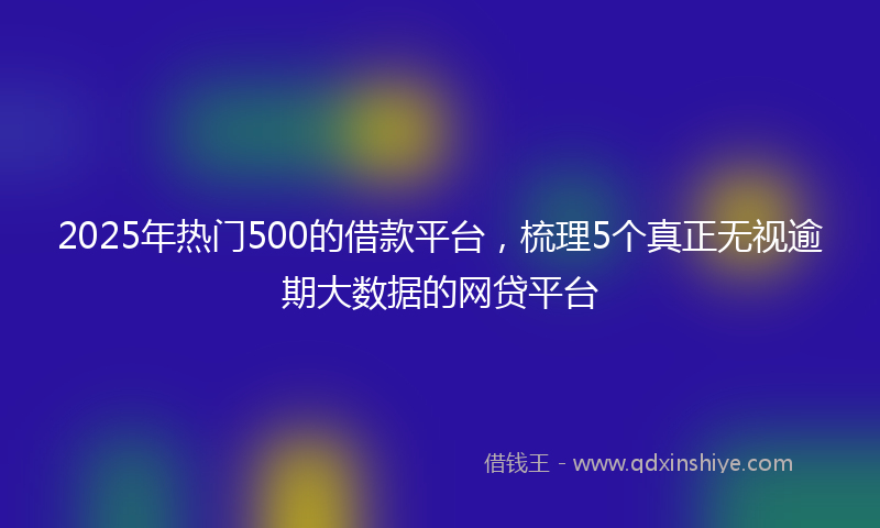 2025年热门500的借款平台，梳理5个真正无视逾期大数据的网贷平台