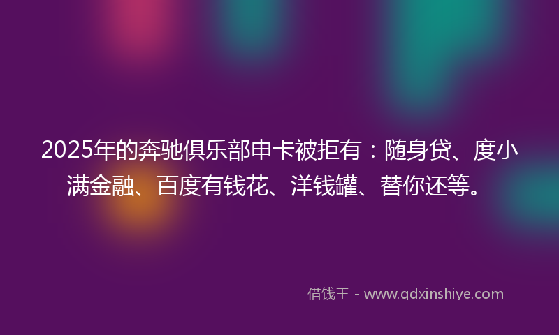 2025年的奔驰俱乐部申卡被拒有：随身贷、度小满金融、百度有钱花、洋钱罐、替你还等。