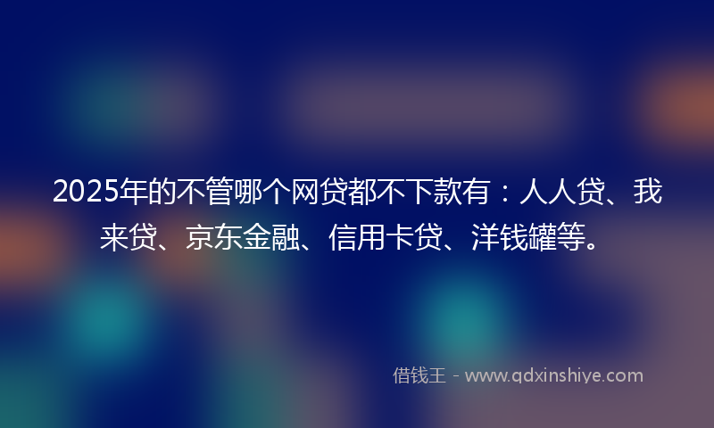 2025年的不管哪个网贷都不下款有：人人贷、我来贷、京东金融、信用卡贷、洋钱罐等。