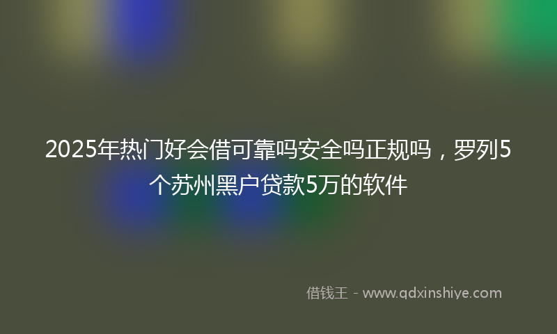2025年热门好会借可靠吗安全吗正规吗，罗列5个苏州黑户贷款5万的软件