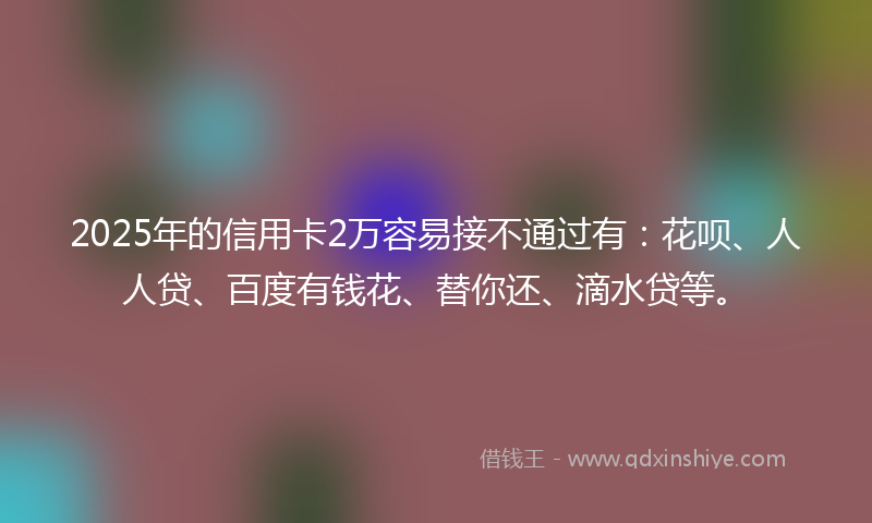 2025年的信用卡2万容易接不通过有：花呗、人人贷、百度有钱花、替你还、滴水贷等。