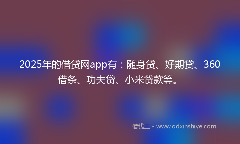 2025年的借贷网app有：随身贷、好期贷、360借条、功夫贷、小米贷款等。