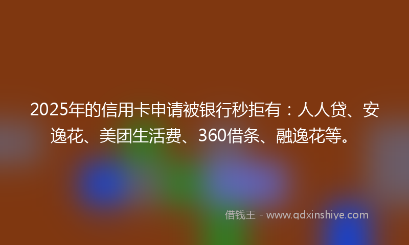 2025年的信用卡申请被银行秒拒有：人人贷、安逸花、美团生活费、360借条、融逸花等。