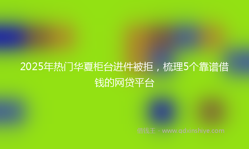 2025年热门华夏柜台进件被拒，梳理5个靠谱借钱的网贷平台